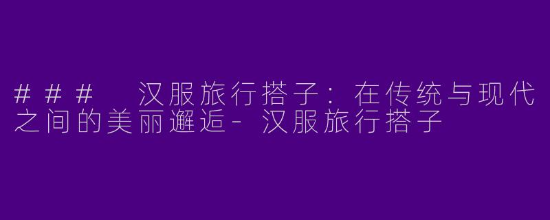 ### 汉服旅行搭子：在传统与现代之间的美丽邂逅