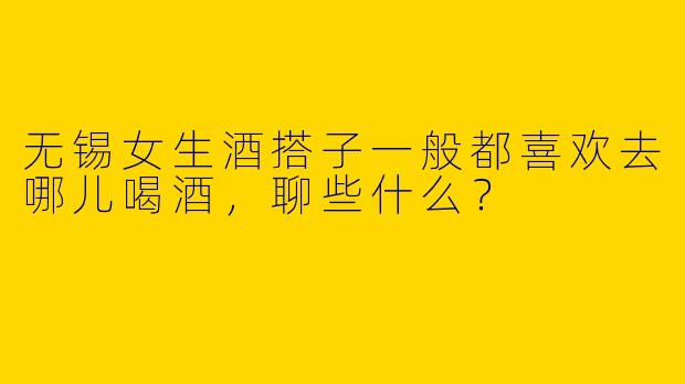 无锡女生酒搭子一般都喜欢去哪儿喝酒,聊些什么?