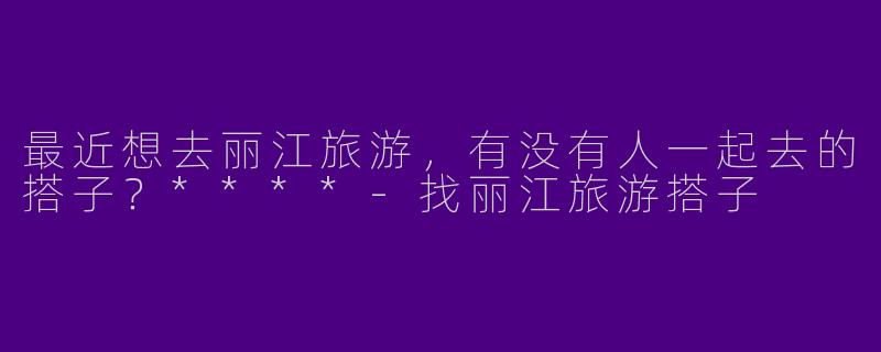 最近想去丽江旅游，有没有人一起去的搭子？****