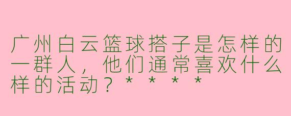 广州白云篮球搭子是怎样的一群人，他们通常喜欢什么样的活动？****
