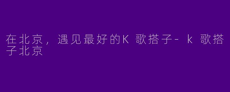 在北京，遇见最好的K歌搭子-k歌搭子北京