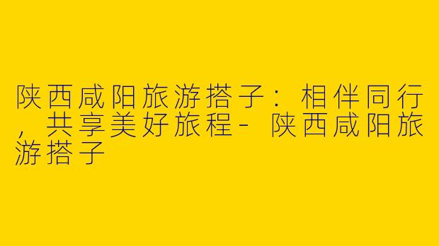 陕西咸阳旅游搭子：相伴同行，共享美好旅程-陕西咸阳旅游搭子