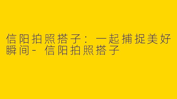 信阳拍照搭子：一起捕捉美好瞬间-信阳拍照搭子