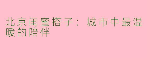 北京闺蜜搭子:城市中最温暖的陪伴