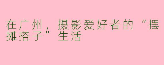 在广州，摄影爱好者的“摆摊搭子”生活