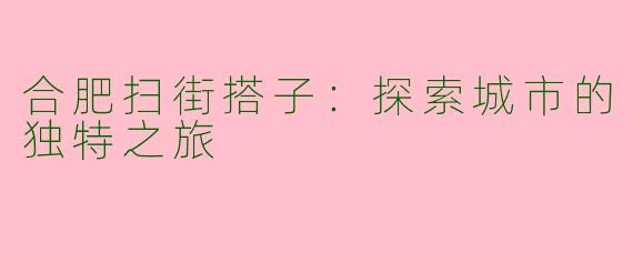 合肥扫街搭子：探索城市的独特之旅