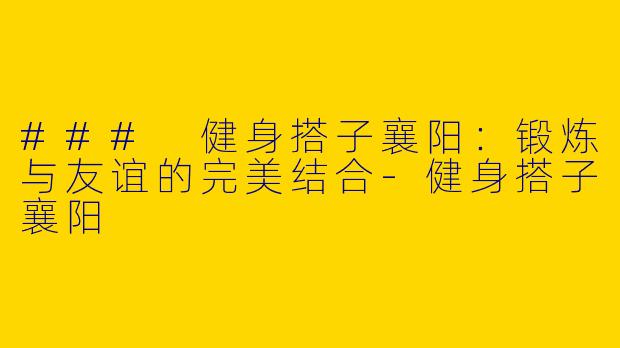 ### 健身搭子襄阳：锻炼与友谊的完美结合-健身搭子襄阳