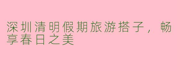 深圳清明假期旅游搭子，畅享春日之美