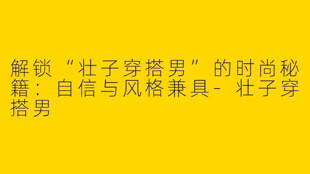解锁“壮子穿搭男”的时尚秘籍：自信与风格兼具-壮子穿搭男