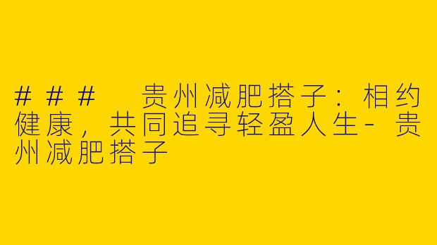 ### 贵州减肥搭子：相约健康，共同追寻轻盈人生-贵州减肥搭子