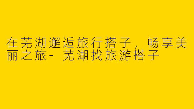在芜湖邂逅旅行搭子,畅享美丽之旅