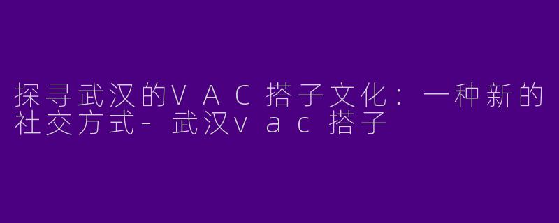 探寻武汉的VAC搭子文化：一种新的社交方式-武汉vac搭子
