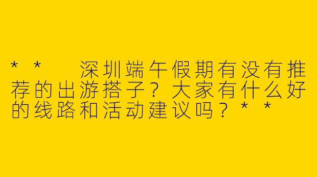 ** 深圳端午假期有没有推荐的出游搭子?大家有什么好的线路和活动建议吗?**