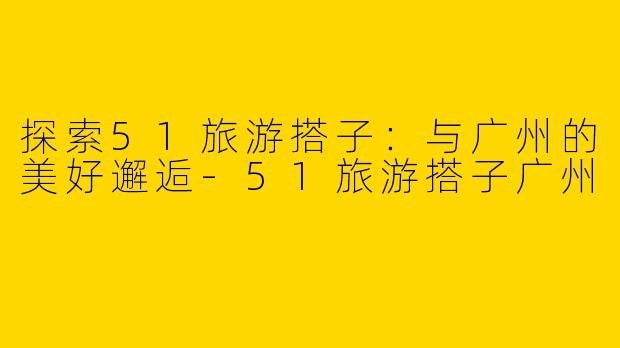 探索51旅游搭子：与广州的美好邂逅-51旅游搭子广州