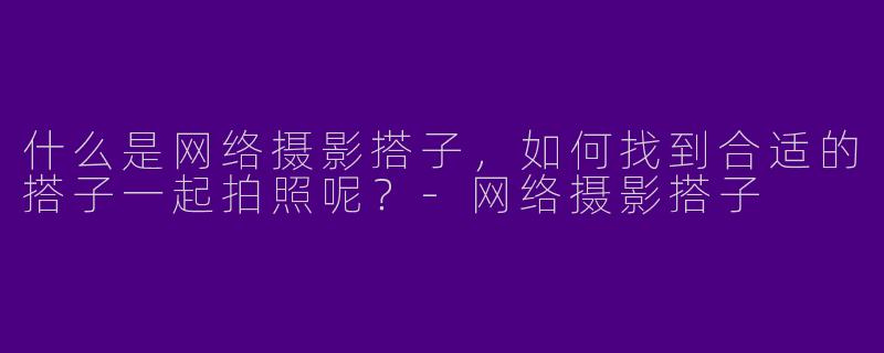 什么是网络摄影搭子,如何找到合适的搭子一起拍照呢?