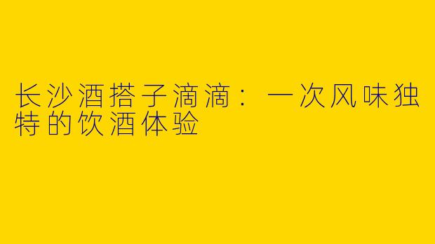 长沙酒搭子滴滴：一次风味独特的饮酒体验