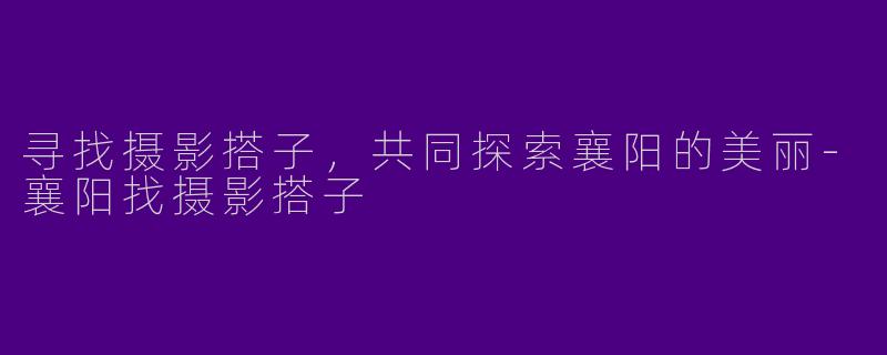 寻找摄影搭子,共同探索襄阳的美丽