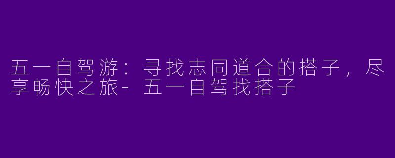 五一自驾游：寻找志同道合的搭子，尽享畅快之旅