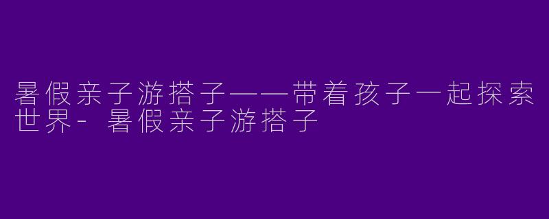 暑假亲子游搭子——带着孩子一起探索世界