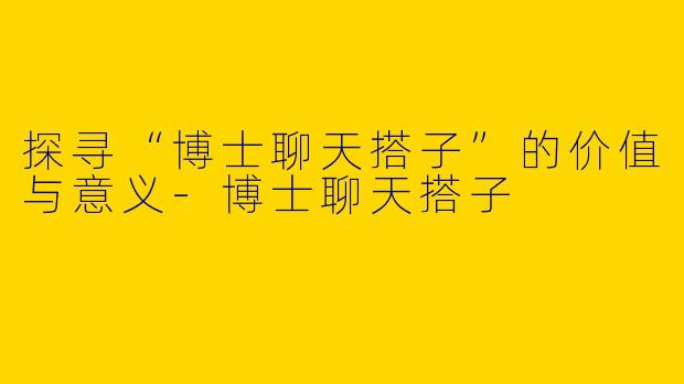 探寻“博士聊天搭子”的价值与意义-博士聊天搭子