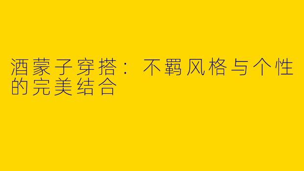 酒蒙子穿搭：不羁风格与个性的完美结合