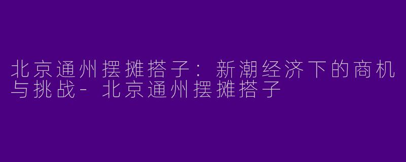 北京通州摆摊搭子：新潮经济下的商机与挑战-北京通州摆摊搭子