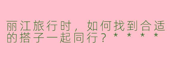 丽江旅行时，如何找到合适的搭子一起同行？****