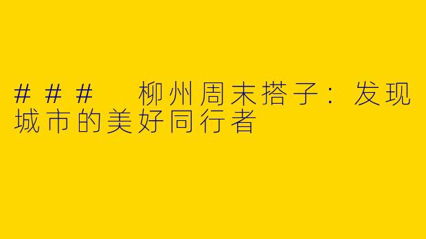 ### 柳州周末搭子：发现城市的美好同行者