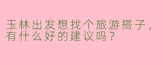 玉林出发想找个旅游搭子,有什么好的建议吗?