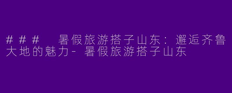 ### 暑假旅游搭子山东：邂逅齐鲁大地的魅力-暑假旅游搭子山东