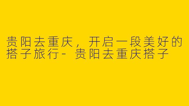 贵阳去重庆，开启一段美好的搭子旅行-贵阳去重庆搭子