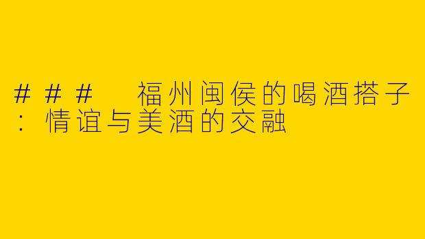 ### 福州闽侯的喝酒搭子：情谊与美酒的交融