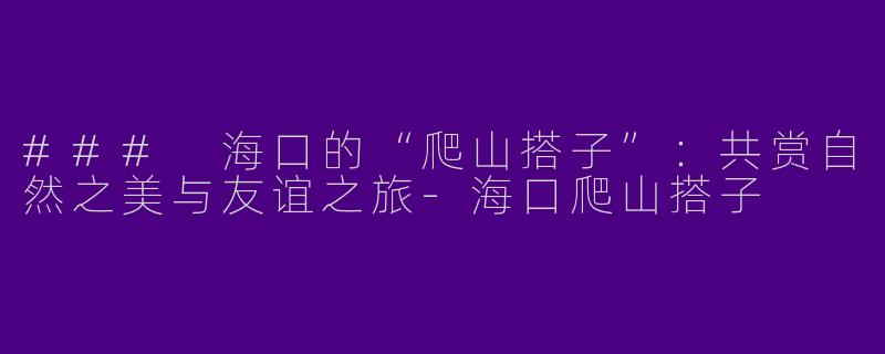 ### 海口的“爬山搭子”：共赏自然之美与友谊之旅-海口爬山搭子
