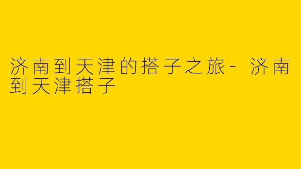 济南到天津的搭子之旅-济南到天津搭子