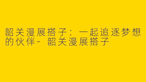韶关漫展搭子：一起追逐梦想的伙伴-韶关漫展搭子