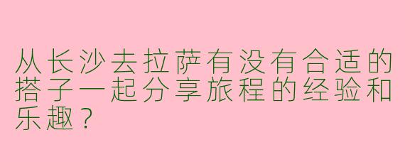 从长沙去拉萨有没有合适的搭子一起分享旅程的经验和乐趣?