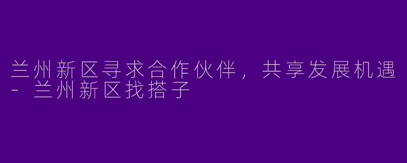 兰州新区寻求合作伙伴,共享发展机遇