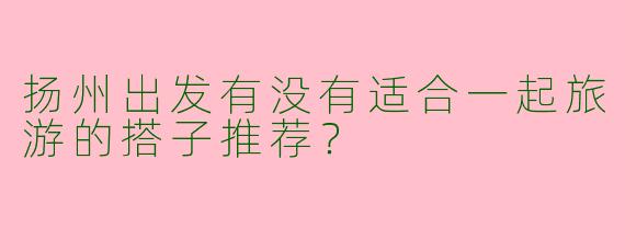 扬州出发有没有适合一起旅游的搭子推荐？