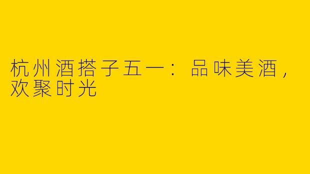 杭州酒搭子五一：品味美酒，欢聚时光