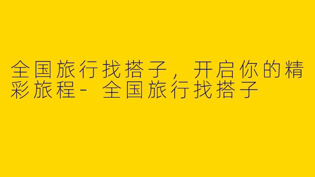 全国旅行找搭子，开启你的精彩旅程-全国旅行找搭子