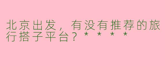 北京出发,有没有推荐的旅行搭子平台?****