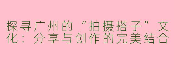 探寻广州的“拍摄搭子”文化：分享与创作的完美结合