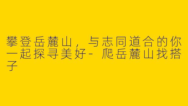 攀登岳麓山，与志同道合的你一起探寻美好-爬岳麓山找搭子