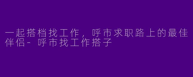 一起搭档找工作，呼市求职路上的最佳伴侣-呼市找工作搭子