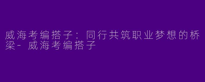 威海考编搭子：同行共筑职业梦想的桥梁-威海考编搭子