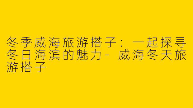冬季威海旅游搭子：一起探寻冬日海滨的魅力