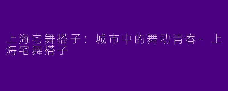 上海宅舞搭子：城市中的舞动青春-上海宅舞搭子