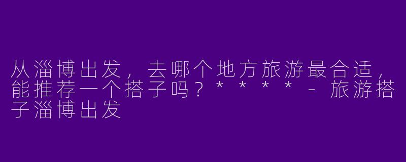 从淄博出发，去哪个地方旅游最合适，能推荐一个搭子吗？****-旅游搭子淄博出发