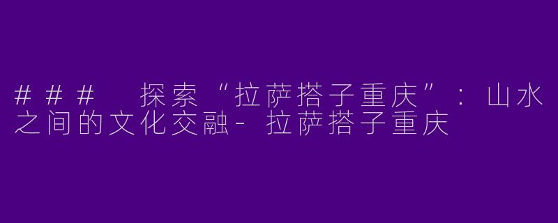 ### 探索“拉萨搭子重庆”：山水之间的文化交融-拉萨搭子重庆