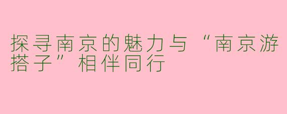 探寻南京的魅力与“南京游搭子”相伴同行